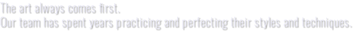 The art always comes first. Our team has spent years practicing and perfecting their styles and techniques.