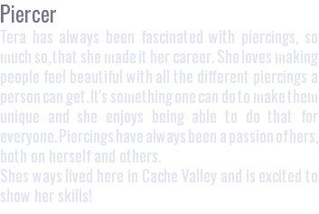 Piercer Tera has always been fascinated with piercings, so much so, that she made it her career. She loves making people feel beautiful with all the different piercings a person can get. It's something one can do to make them unique and she enjoys being able to do that for everyone. Piercings have always been a passion of hers, both on herself and others. Shes ways lived here in Cache Valley and is excited to show her skills!