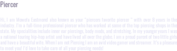 Piercer Hi, I am Mowefa Eastmond also known as your “piercers favorite piercer “ with over 8 years in the industry. I’m a full-time professional piercer who has worked at some of the top piercing shops in the state. My specialities include inner ear piercings, body mods, and stretching. In my younger years I was a national touring hip-hop artist and have lived all over the globe. I am a proud parent of two little girls and have a beautiful wife. When I am not Piercing I am an avid video gamer and streamer. It’s a pleasure to meet you! I’d love to take care of all your piercing needs!