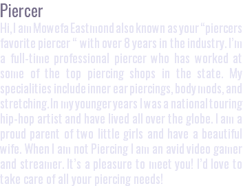 Piercer Hi, I am Mowefa Eastmond also known as your “piercers favorite piercer “ with over 8 years in the industry. I’m a full-time professional piercer who has worked at some of the top piercing shops in the state. My specialities include inner ear piercings, body mods, and stretching. In my younger years I was a national touring hip-hop artist and have lived all over the globe. I am a proud parent of two little girls and have a beautiful wife. When I am not Piercing I am an avid video gamer and streamer. It’s a pleasure to meet you! I’d love to take care of all your piercing needs!
